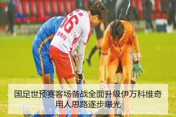 国足世预赛客场备战全面升级伊万科维奇用人思路逐步曝光